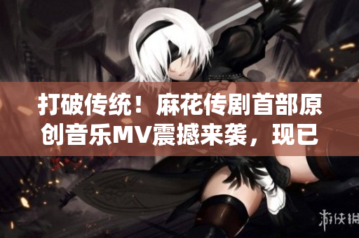 打破傳統(tǒng)！麻花傳劇首部原創(chuàng)音樂(lè)MV震撼來(lái)襲，現(xiàn)已在線觀看