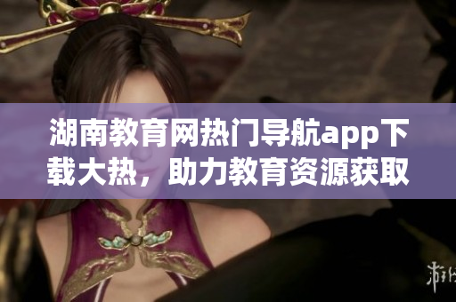 湖南教育網(wǎng)熱門導航app下載大熱，助力教育資源獲取快捷便利