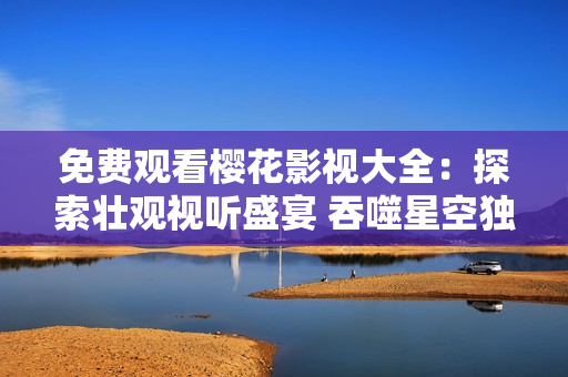 免費觀看櫻花影視大全：探索壯觀視聽盛宴 吞噬星空獨家精彩影視任你欣賞，盡享視聽盛宴