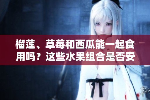榴蓮、草莓和西瓜能一起食用嗎？這些水果組合是否安全？ 