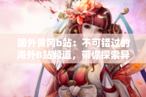 國(guó)外黃岡b站：不可錯(cuò)過的海外B站頻道，帶你探索異國(guó)風(fēng)情