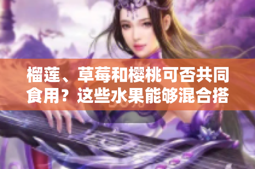 榴蓮、草莓和櫻桃可否共同食用？這些水果能夠混合搭配嗎？