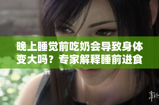 晚上睡覺前吃奶會(huì)導(dǎo)致身體變大嗎？專家解釋睡前進(jìn)食對(duì)體重的影響