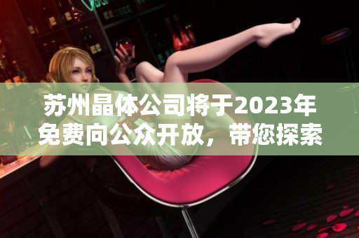 蘇州晶體公司將于2023年免費向公眾開放，帶您探索晶體科技的奇妙世界