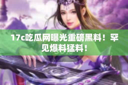 17c吃瓜網(wǎng)曝光重磅黑料！罕見爆料猛料！