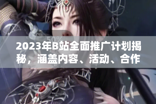 2023年B站全面推廣計(jì)劃揭秘，涵蓋內(nèi)容、活動(dòng)、合作等方方面面