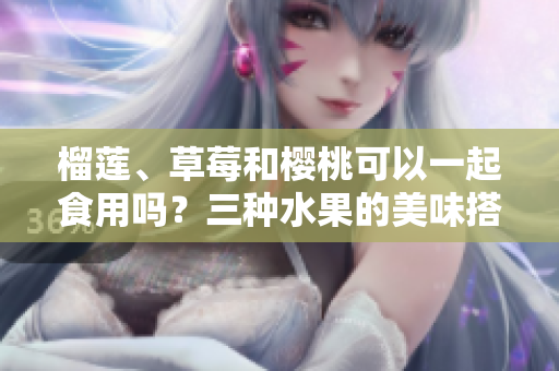榴蓮、草莓和櫻桃可以一起食用嗎？三種水果的美味搭配是否健康？