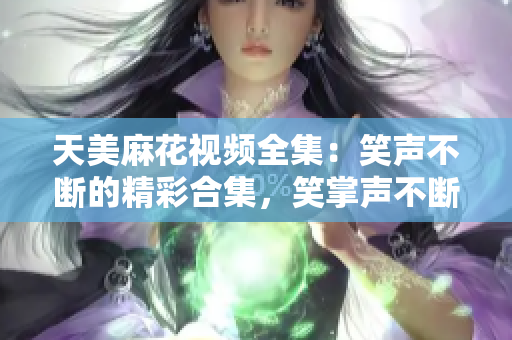 天美麻花視頻全集：笑聲不斷的精彩合集，笑掌聲不斷的精彩幕后大揭秘