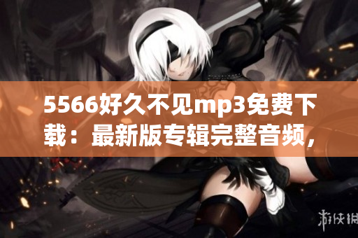5566好久不見(jiàn)mp3免費(fèi)下載：最新版專輯完整音頻，高音質(zhì)無(wú)損資源分享