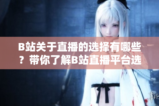 B站關(guān)于直播的選擇有哪些？帶你了解B站直播平臺選擇指南