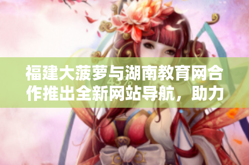 福建大菠蘿與湖南教育網(wǎng)合作推出全新網(wǎng)站導(dǎo)航，助力教育資源訪問