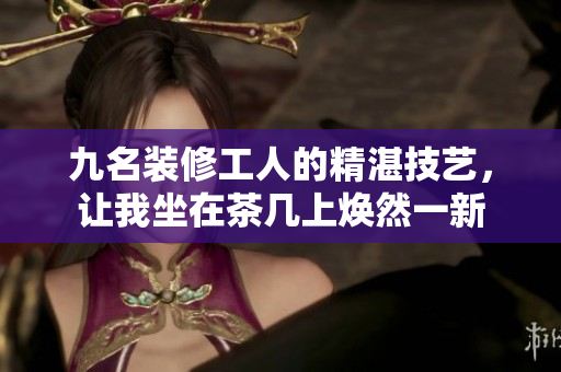 九名裝修工人的精湛技藝，讓我坐在茶幾上煥然一新