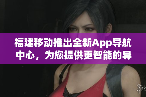福建移動推出全新App導航中心，為您提供更智能的導航體驗