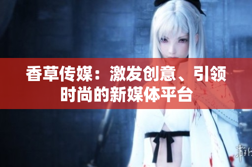 香草傳媒：激發(fā)創(chuàng)意、引領(lǐng)時尚的新媒體平臺