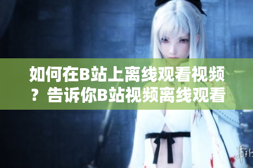 如何在B站上離線觀看視頻？告訴你B站視頻離線觀看方法