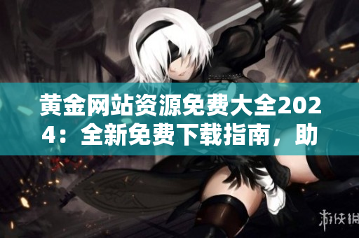 黃金網(wǎng)站資源免費大全2024：全新免費下載指南，助您暢享黃金網(wǎng)站的豐富資源