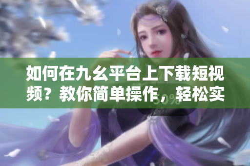 如何在九幺平臺上下載短視頻？教你簡單操作，輕松實現(xiàn)下載目標(biāo)