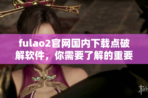 fulao2官網(wǎng)國(guó)內(nèi)下載點(diǎn)破解軟件，你需要了解的重要信息