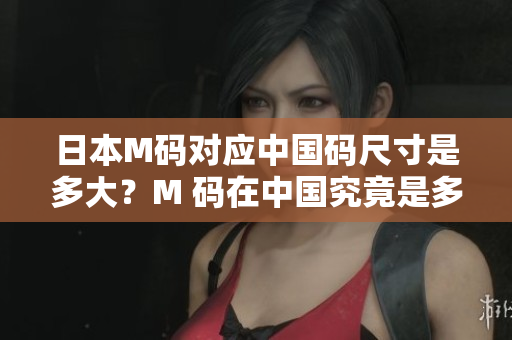 日本M碼對(duì)應(yīng)中國(guó)碼尺寸是多大？M 碼在中國(guó)究竟是多少碼？詳細(xì)解讀！