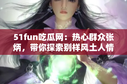 51fun吃瓜網(wǎng)：熱心群眾張炳，帶你探索別樣風(fēng)土人情