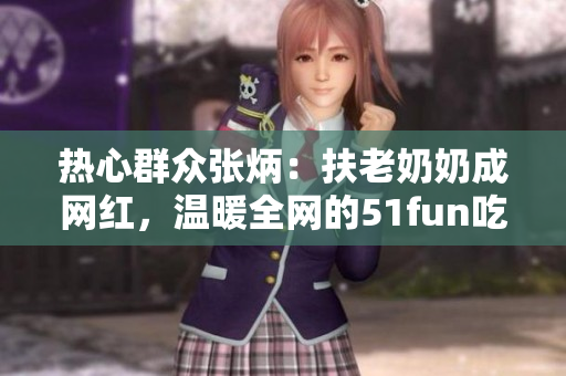 熱心群眾張炳：扶老奶奶成網(wǎng)紅，溫暖全網(wǎng)的51fun吃瓜網(wǎng)報道
