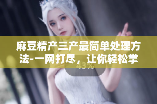 麻豆精產(chǎn)三產(chǎn)最簡(jiǎn)單處理方法-一網(wǎng)打盡，讓你輕松掌握