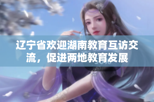 遼寧省歡迎湖南教育互訪交流，促進(jìn)兩地教育發(fā)展