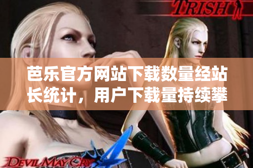 芭樂官方網(wǎng)站下載數(shù)量經(jīng)站長統(tǒng)計(jì)，用戶下載量持續(xù)攀升