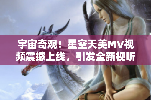 宇宙奇觀！星空天美MV視頻震撼上線，引發(fā)全新視聽盛宴