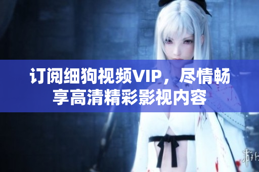 訂閱細(xì)狗視頻VIP，盡情暢享高清精彩影視內(nèi)容