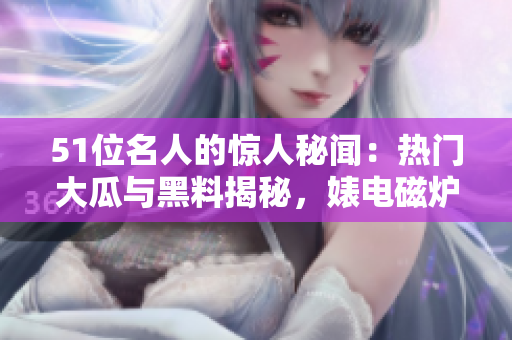 51位名人的驚人秘聞：熱門大瓜與黑料揭秘，婊電磁爐身份反差驚人