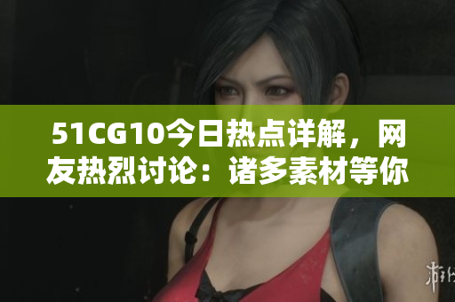 51CG10今日熱點詳解，網(wǎng)友熱烈討論：諸多素材等你來幫忙挖掘