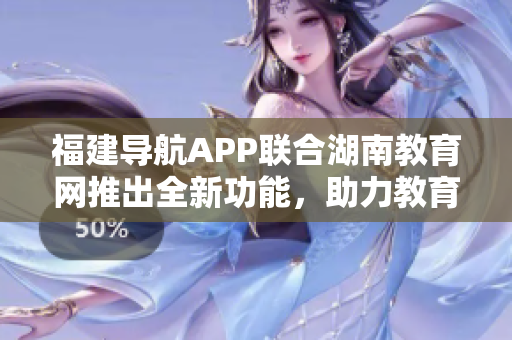 福建導航APP聯(lián)合湖南教育網(wǎng)推出全新功能，助力教育發(fā)展與學習體驗優(yōu)化