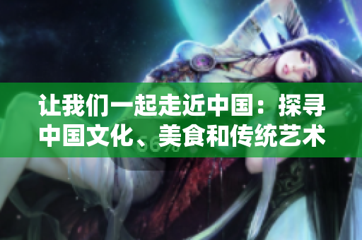 讓我們一起走近中國：探尋中國文化、美食和傳統(tǒng)藝術(shù)【特別報(bào)道】
