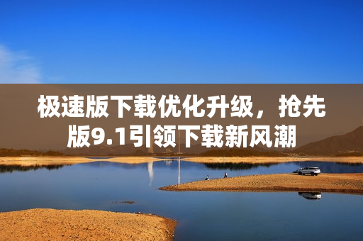 極速版下載優(yōu)化升級，搶先版9.1引領(lǐng)下載新風(fēng)潮
