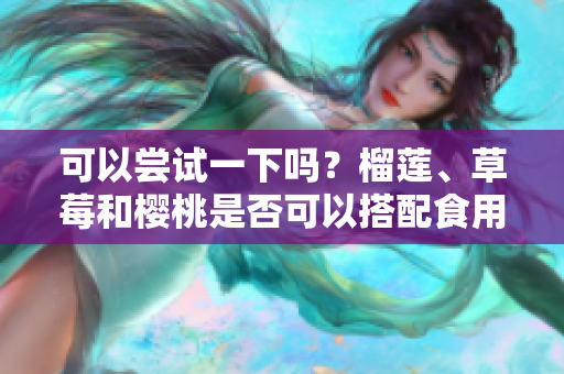 可以嘗試一下嗎？榴蓮、草莓和櫻桃是否可以搭配食用？