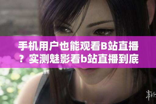 手機(jī)用戶也能觀看B站直播？實(shí)測魅影看b站直播到底如何？
