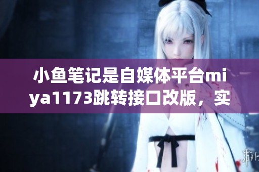小魚筆記是自媒體平臺miya1173跳轉(zhuǎn)接口改版，實(shí)現(xiàn)更便捷的操作流程，用戶體驗(yàn)提升。