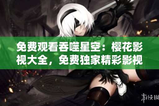 免費(fèi)觀(guān)看吞噬星空：櫻花影視大全，免費(fèi)獨(dú)家精彩影視資源等你來(lái)看！
